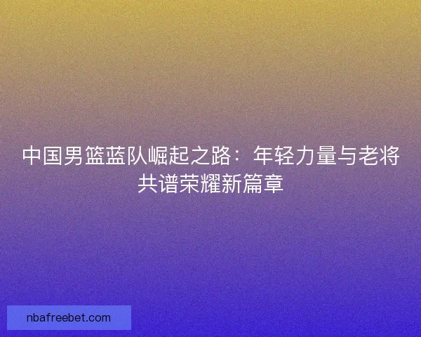中国男篮蓝队崛起之路：年轻力量与老将共谱荣耀新篇章