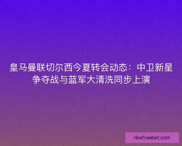 皇马曼联切尔西今夏转会动态：中卫新星争夺战与蓝军大清洗同步上演
