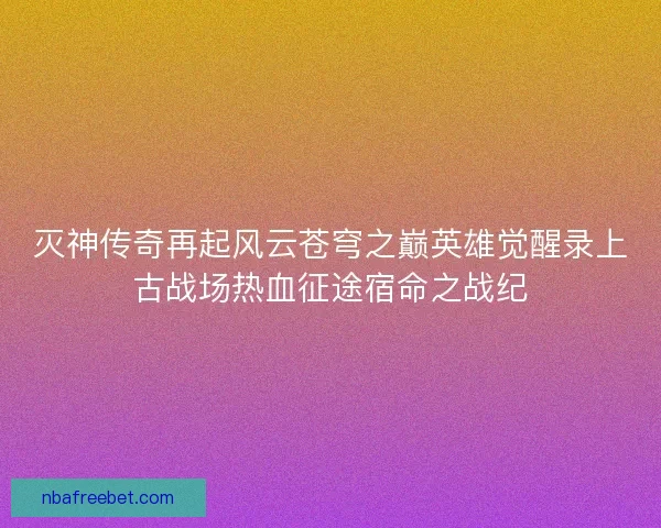 灭神传奇再起风云苍穹之巅英雄觉醒录上古战场热血征途宿命之战纪 灭神传奇再起风云苍穹之巅英雄觉醒录上古战场热血征途宿命之战纪