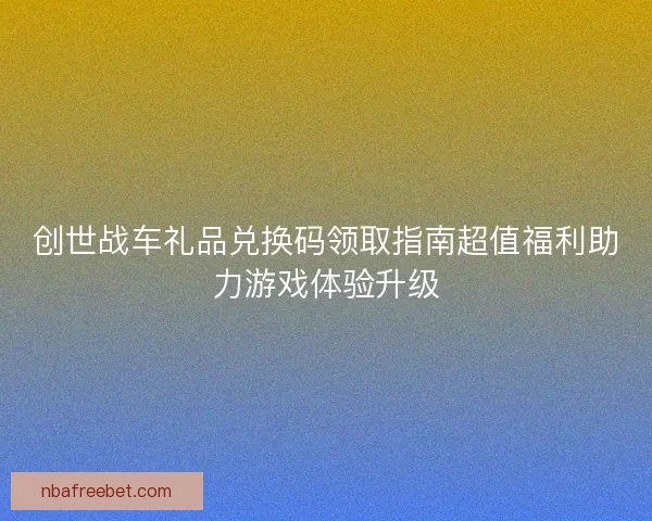 创世战车礼品兑换码领取指南超值福利助力游戏体验升级