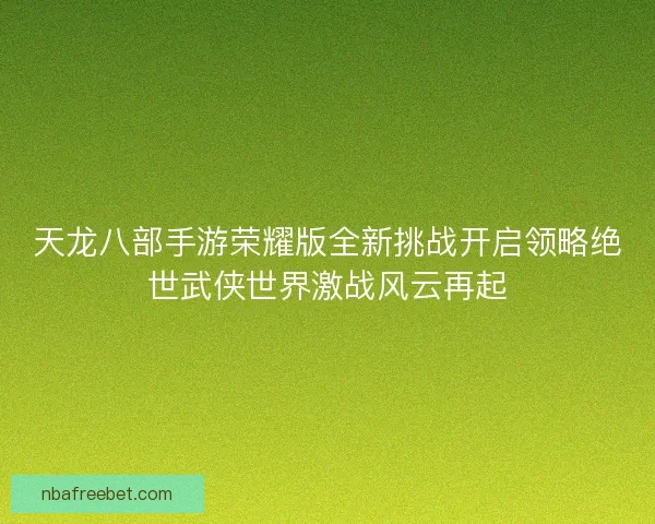 天龙八部手游荣耀版全新挑战开启领略绝世武侠世界激战风云再起