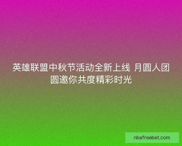 英雄联盟中秋节活动全新上线 月圆人团圆邀你共度精彩时光