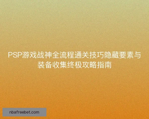 PSP游戏战神全流程通关技巧隐藏要素与装备收集终极攻略指南