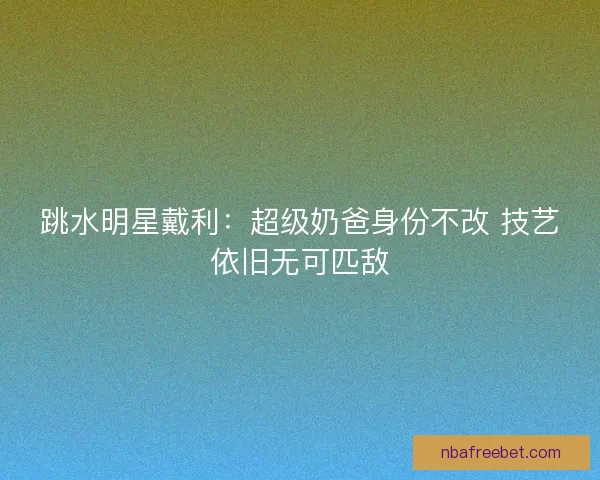 跳水明星戴利:超级奶爸身份不改 技艺依旧无可匹敌 跳水明星戴利:超级奶爸身份不改 技艺依旧无可匹敌