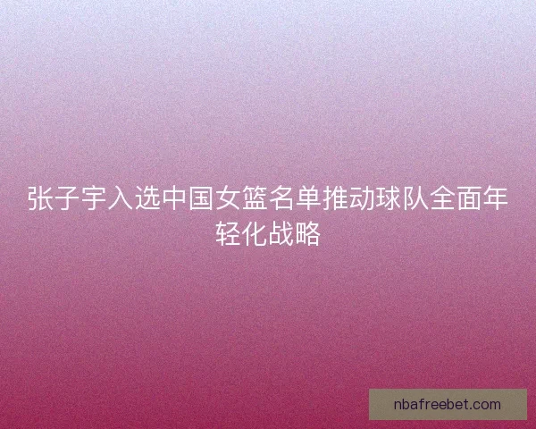 张子宇入选中国女篮名单推动球队全面年轻化战略 张子宇入选中国女篮名单推动球队全面年轻化战略