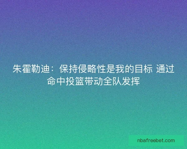 朱霍勒迪：保持侵略性是我的目标 通过命中投篮带动全队发挥