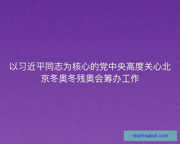 以习近平同志为核心的党中央高度关心北京冬奥冬残奥会筹办工作