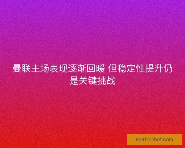 曼联主场表现逐渐回暖 但稳定性提升仍是关键挑战