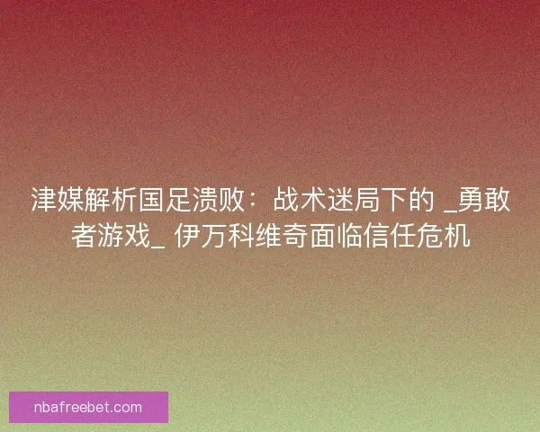 津媒解析国足溃败：战术迷局下的 _勇敢者游戏_ 伊万科维奇面临信任危机