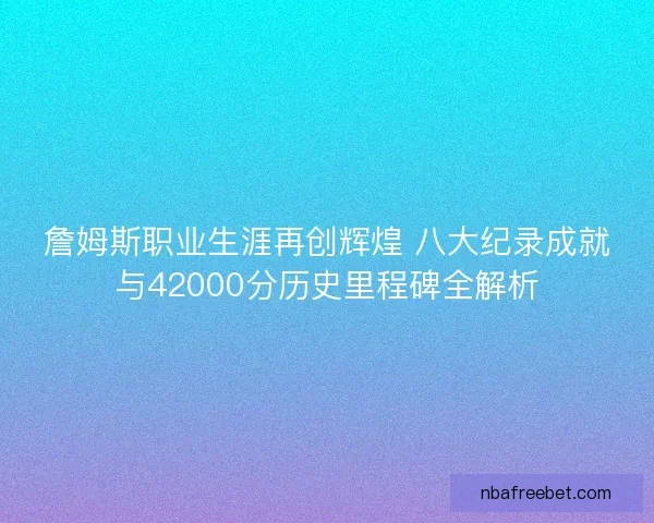 詹姆斯职业生涯再创辉煌 八大纪录成就与42000分历史里程碑全解析