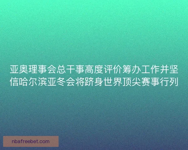 亚奥理事会总干事高度评价筹办工作并坚信哈尔滨亚冬会将跻身世界顶尖赛事行列