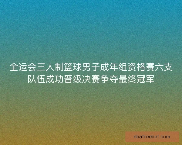 全运会三人制篮球男子成年组资格赛六支队伍成功晋级决赛争夺最终冠军