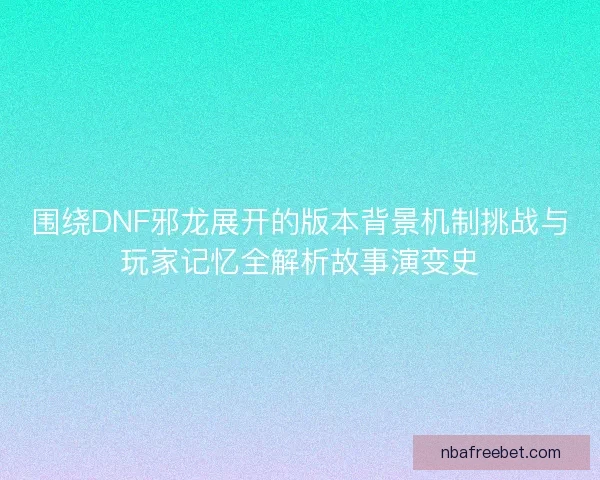围绕DNF邪龙展开的版本背景机制挑战与玩家记忆全解析故事演变史 围绕DNF邪龙展开的版本背景机制挑战与玩家记忆全解析故事演变史