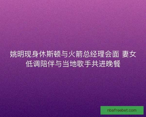 姚明现身休斯顿与火箭总经理会面 妻女低调陪伴与当地歌手共进晚餐