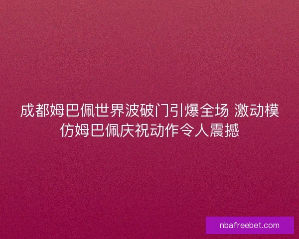 成都姆巴佩世界波破门引爆全场 激动模仿姆巴佩庆祝动作令人震撼