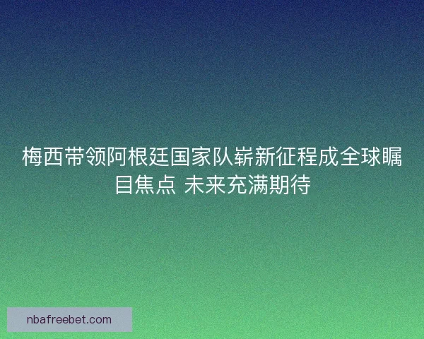梅西带领阿根廷国家队崭新征程成全球瞩目焦点 未来充满期待