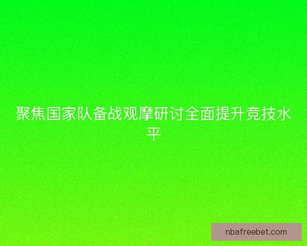 聚焦国家队备战观摩研讨全面提升竞技水平