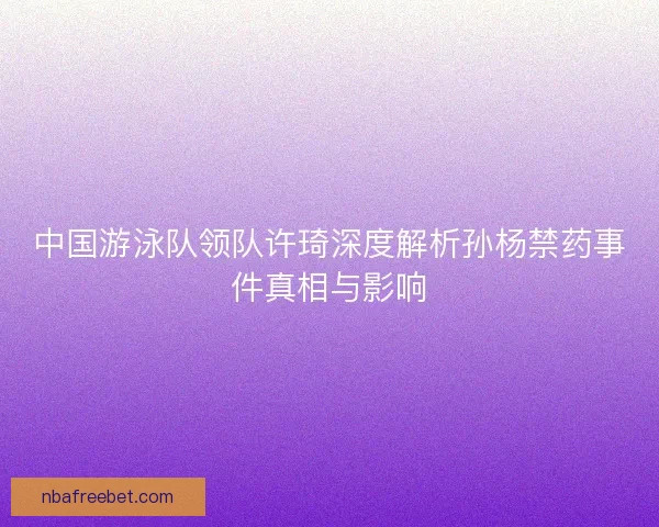 中国游泳队领队许琦深度解析孙杨禁药事件真相与影响