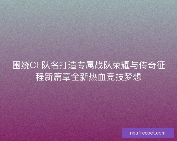 围绕CF队名打造专属战队荣耀与传奇征程新篇章全新热血竞技梦想