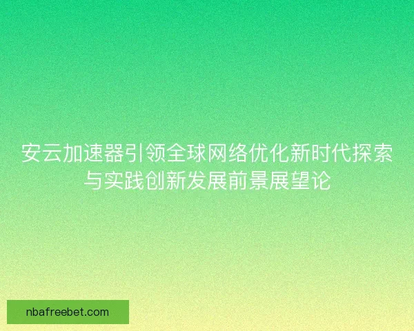 安云加速器引领全球网络优化新时代探索与实践创新发展前景展望论