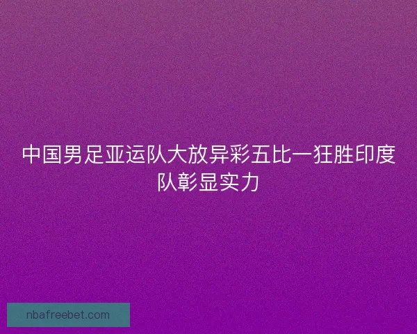 中国男足亚运队大放异彩五比一狂胜印度队彰显实力