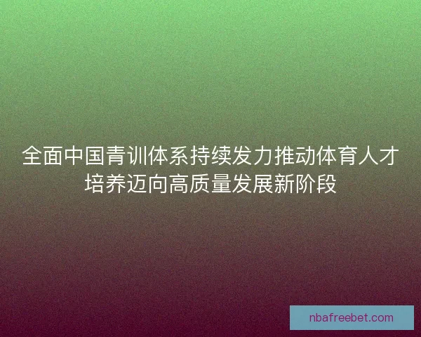 全面中国青训体系持续发力推动体育人才培养迈向高质量发展新阶段