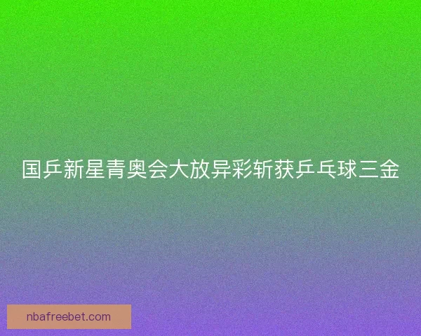 国乒新星青奥会大放异彩斩获乒乓球三金