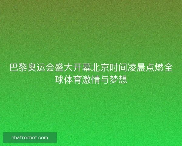 巴黎奥运会盛大开幕北京时间凌晨点燃全球体育激情与梦想 巴黎奥运会盛大开幕北京时间凌晨点燃全球体育激情与梦想