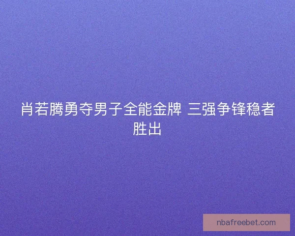 肖若腾勇夺男子全能金牌 三强争锋稳者胜出