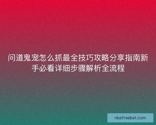 问道鬼宠怎么抓最全技巧攻略分享指南新手必看详细步骤解析全流程 问道鬼宠怎么抓最全技巧攻略分享指南新手必看详细步骤解析全流程