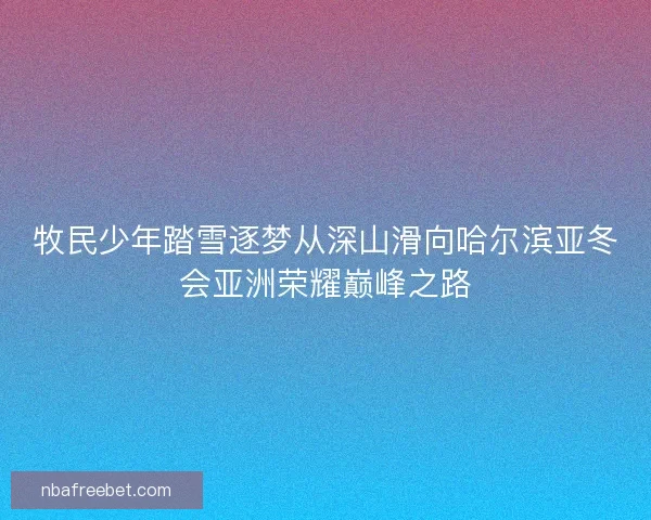 牧民少年踏雪逐梦从深山滑向哈尔滨亚冬会亚洲荣耀巅峰之路