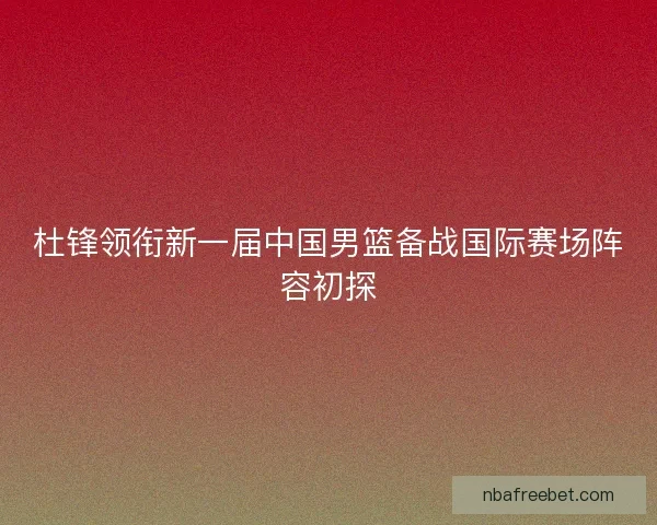 杜锋领衔新一届中国男篮备战国际赛场阵容初探