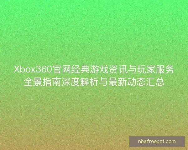 Xbox360官网经典游戏资讯与玩家服务全景指南深度解析与最新动态汇总