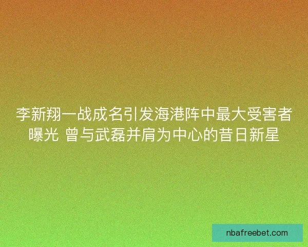 李新翔一战成名引发海港阵中最大受害者曝光 曾与武磊并肩为中心的昔日新星 李新翔一战成名引发海港阵中最大受害者曝光 曾与武磊并肩为中心的昔日新星