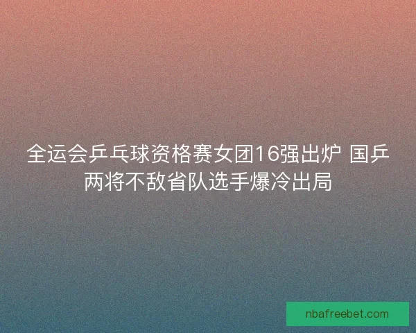 全运会乒乓球资格赛女团16强出炉 国乒两将不敌省队选手爆冷出局