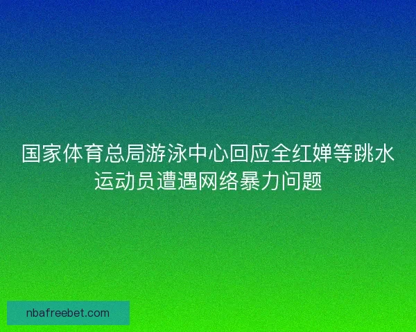 国家体育总局游泳中心回应全红婵等跳水运动员遭遇网络暴力问题