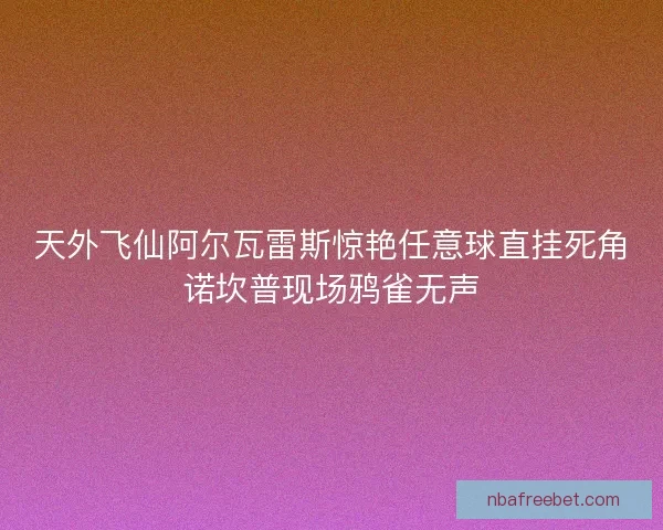 天外飞仙阿尔瓦雷斯惊艳任意球直挂死角诺坎普现场鸦雀无声 天外飞仙阿尔瓦雷斯惊艳任意球直挂死角诺坎普现场鸦雀无声
