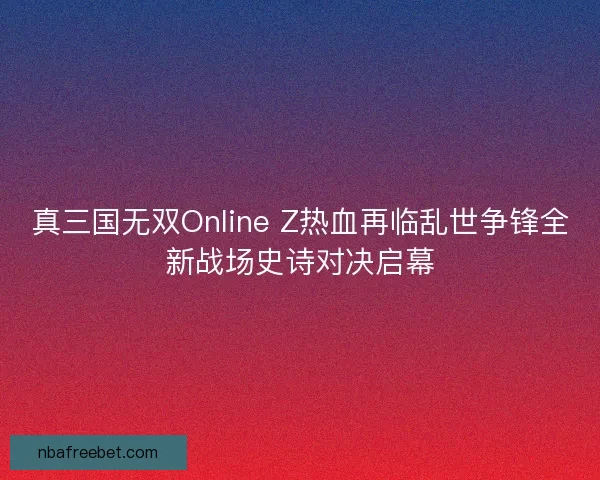 真三国无双Online Z热血再临乱世争锋全新战场史诗对决启幕